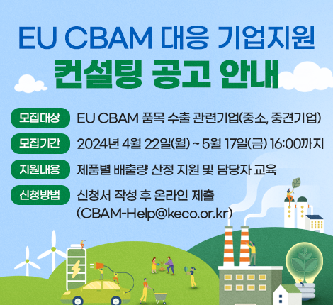 ｢EU CBAM 대응 기업지원 컨설팅 공고｣ 안내  모집대상: EU CBAM 품목 수출 관련기업(중소, 중견기업) 모집기간: 2024년 4월 22일(월) ~ 5월 17일(금) 16:00까지 지원내용: 제품별 배출량 산정 지원 및 담당자 교육 신청방법: 신청서 작성 후 온라인 제출 (CBAM-Help@keco.or.kr)