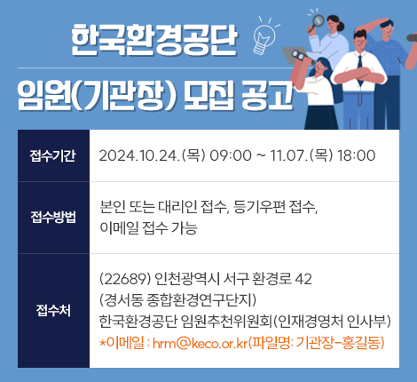 한국환경공단 임원(기관장) 모집 공고  (접수기간) 2024.10.24.(목) 9:00 ~ 2024.11.7.(목) 18:00 (접수방법) 본인 또는 대리인 접수, 등기우편 접수, 이메일 접수 가능 (접수처) (22689) 인천광역시 서구 환경로 42(경서동 종합환경연구단지) 한국환경공단 임원추천위원회(인재경영처 인사부) * 이메일: hrm@keco.or.kr(파일명: 기관장-홍길동)