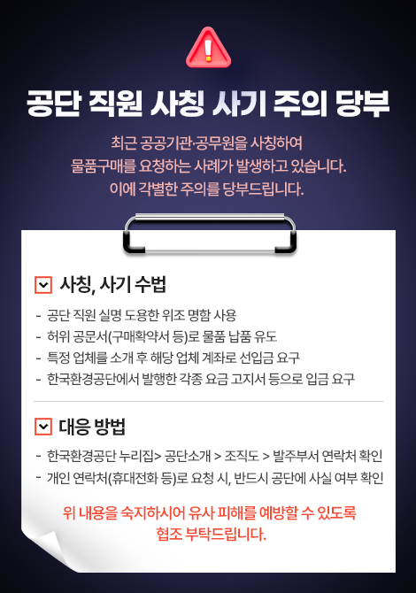 공단 직원 사칭 사기 주의 당부 최근 공공기관·공무원을 사칭하여 물품구매를 요청하는 사례가 발생하고 있습니다. 이에 각별한 주의를 당부드립니다.  사칭, 사기 수법 공단 직원 실명 도용한 위조 명함 사용 허위공문서(구매확약서 등)로 물품 납품 유도 특정 업체를 소개 후 해당 업체 계좌로 선입금 요구 한국환경공단에서 발행한 각종 요금 고지서 등으로 입금 요구 대응 방법 한국환경공단 누리집> 공단소개 > 조직도 > 발주부서 연락처 확인 개인 연락처(휴대전화 등)로 요청 시, 반드시 공단에 사실 여부 확인 위 내용을 숙지하시어 유사 피해를 예방할 수 있도록 협조 부탁드립니다.